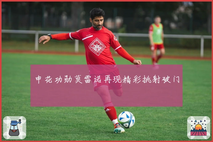 申花功勋莫雷诺再现精彩挑射破门