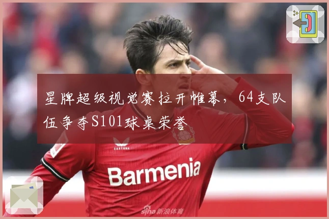 星牌超级视觉赛拉开帷幕，64支队伍争夺S101球桌荣誉