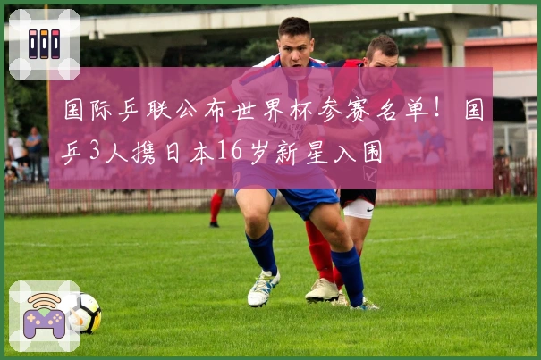 国际乒联公布世界杯参赛名单！国乒3人携日本16岁新星入围