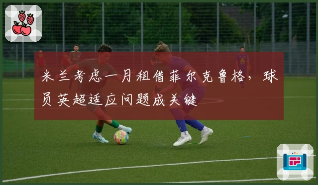 米兰考虑一月租借菲尔克鲁格，球员英超适应问题成关键