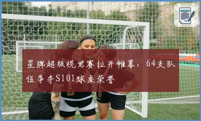 星牌超级视觉赛拉开帷幕，64支队伍争夺S101球桌荣誉