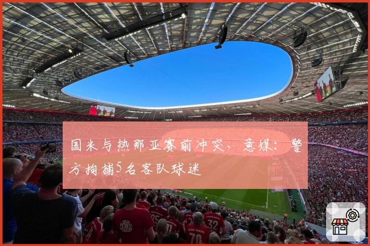 国米与热那亚赛前冲突，意媒：警方拘捕5名客队球迷