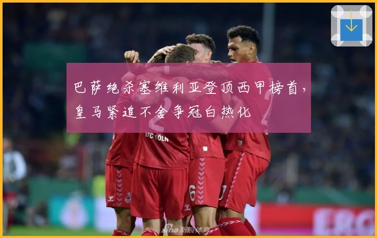 巴萨绝杀塞维利亚登顶西甲榜首，皇马紧追不舍争冠白热化